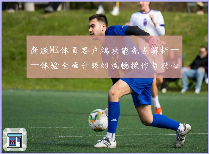 新版MK体育客户端功能亮点解析——体验全面升级的流畅操作与核心优势