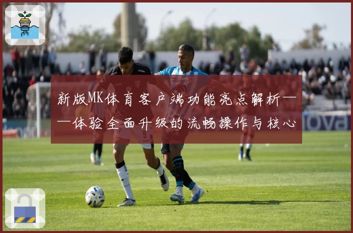 新版MK体育客户端功能亮点解析——体验全面升级的流畅操作与核心优势